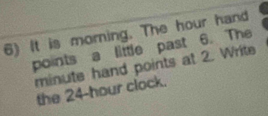 It is morning. The hour hand 
points a little past 6. The
minute hand points at 2. Write 
the 24-hour clock.