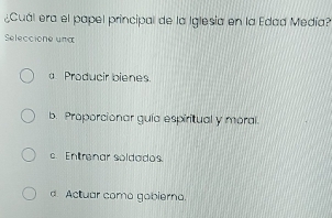 ¿Cuál era el papel principal de la Iglesia en la Edad Medía?
Seleccione una
a Producir bienes.
b. Proporcionar guía espiritual y moral.
c. Entrenar soldados.
d. Actuar como gobierno.