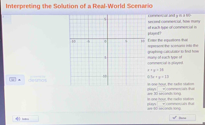 Interpreting the Solution of a Real-World Scenario 
, 
commercial and y is a 60-
second commercial, how many 
of each type of commercial is 
played? 
Enter the equations that 
represent the scenario into the 
graphing calculator to find how 
many of each type of 
commercial is played.
x+y=16
powered by
0.5x+y=13
5885 desmos 
n one hour, the radio station 
plays v commercials that 
are 30 seconds long. 
In one hour, the radio station 
plays □ commercials that 
are 60 seconds long. 
Intro Done