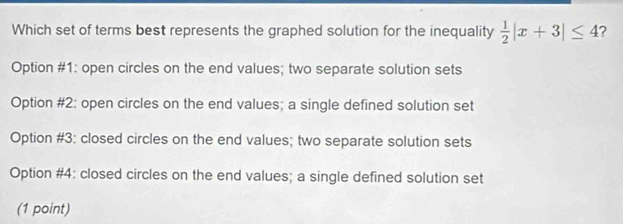 Which set of terms best represents the graphed solution for the inequality  1/2 |x+3|≤ 4 ?
Option #1: open circles on the end values; two separate solution sets
Option #2: open circles on the end values; a single defined solution set
Option #3: closed circles on the end values; two separate solution sets
Option #4: closed circles on the end values; a single defined solution set
(1 point)