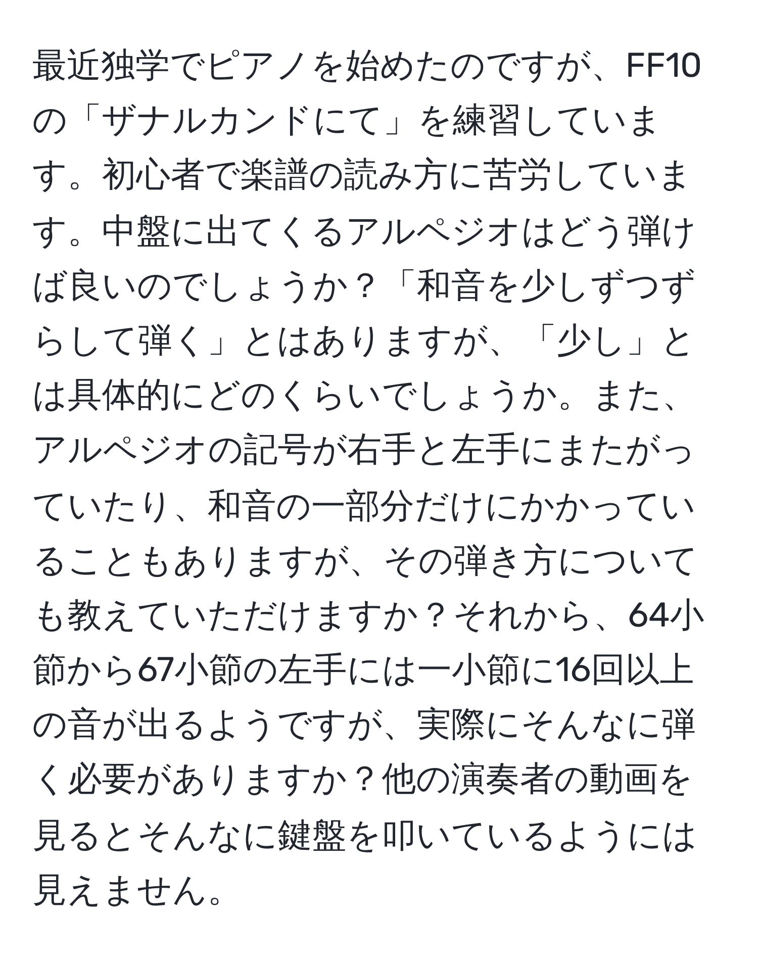 最近独学でピアノを始めたのですが、FF10の「ザナルカンドにて」を練習しています。初心者で楽譜の読み方に苦労しています。中盤に出てくるアルペジオはどう弾けば良いのでしょうか？「和音を少しずつずらして弾く」とはありますが、「少し」とは具体的にどのくらいでしょうか。また、アルペジオの記号が右手と左手にまたがっていたり、和音の一部分だけにかかっていることもありますが、その弾き方についても教えていただけますか？それから、64小節から67小節の左手には一小節に16回以上の音が出るようですが、実際にそんなに弾く必要がありますか？他の演奏者の動画を見るとそんなに鍵盤を叩いているようには見えません。