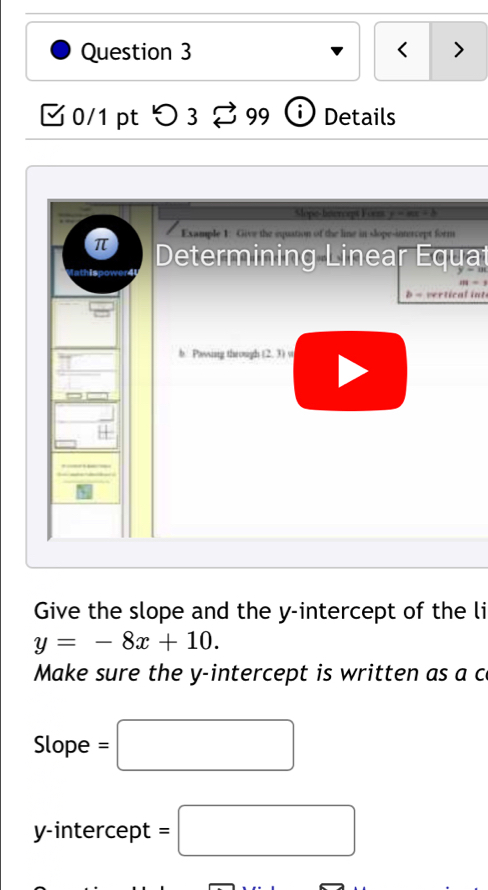 < > 
[ 0/1 pt つ 3 [ 99 ⓘ Details 
Mope-bnercept Forz s 2 
π Example 1: Give the equation of the line in slope-intercept form 
athis Determining Linear Equat
m-1
b = vertical int 
b Pwing through (2,3)=
Give the slope and the y-intercept of the li
y=-8x+10. 
Make sure the y-intercept is written as a c 
Slope =□
y-intercept =□