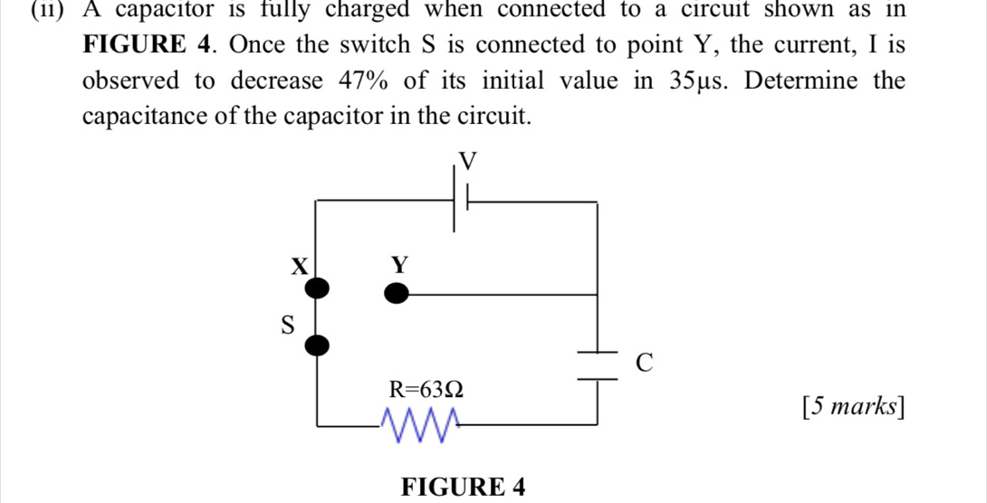 (11) A capacitor is fully charged when connected to a circuit shown as in
FIGURE 4. Once the switch S is connected to point Y, the current, I is
observed to decrease 47% of its initial value in 35μs. Determine the
capacitance of the capacitor in the circuit.
[5 marks]
FIGURE 4