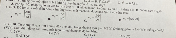 C. phi =B.S.Cos^2alpha D.
ể: Từ thống qua một diện tích S không phụ thuộc yếu tố nào sau đây? Phi =B/Salpha
A. góc tạo bởi pháp tuyển và véc tơ cảm ứng từ B. nhiệt độ môi trường. C. diện tích đang xét D. độ lớn cảm ứng từ
Câu 9: Độ lớn của suất điện động cảm ứng trong một mạch kín được xác định theo công thức:
A. e_c=-| △ Phi /△ t | e_c=| Delta t/Delta Phi  | c_e=| Delta Phi /Delta t | D. e_c=|△ Phi .△ t|
B.
C.
Câu 10: Từ thông Φ qua một khung dây biển đổi, trong khoảng thời gian 0,2 (s) từ thông giảm từ 1,4 (Wb) xuống còn 0,4
( Wb). Suất điện động cảm ứng xuất hiện trong khung có độ lớn bằng:
A. 2 (V). B. 6 (V). C. 1 (V). D. 5(V). 
Bải Tập