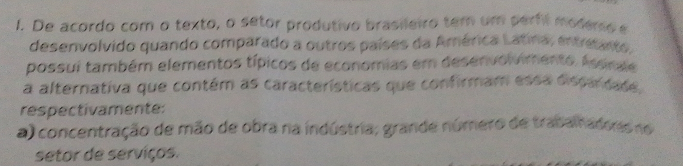 De acordo com o texto, o setor produtivo brasileiro tem um perfil modemo e
desenvolvido quando comparado a outres países da América Latina, entreanto.
possui também elementos típicos de economias em desenvolvimento. Assrale
a alternativa que contém as características que confirmam essa dispardade.
respectivamente:
a) concentração de mão de obra na indústria; grande número de traban adoss no
setor de serviços.