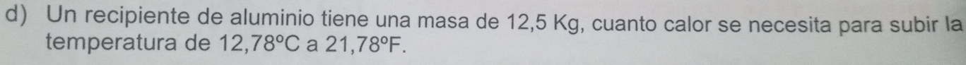 Un recipiente de aluminio tiene una masa de 12,5 Kg, cuanto calor se necesita para subir la 
temperatura de 12,78°C a 21,78°F.