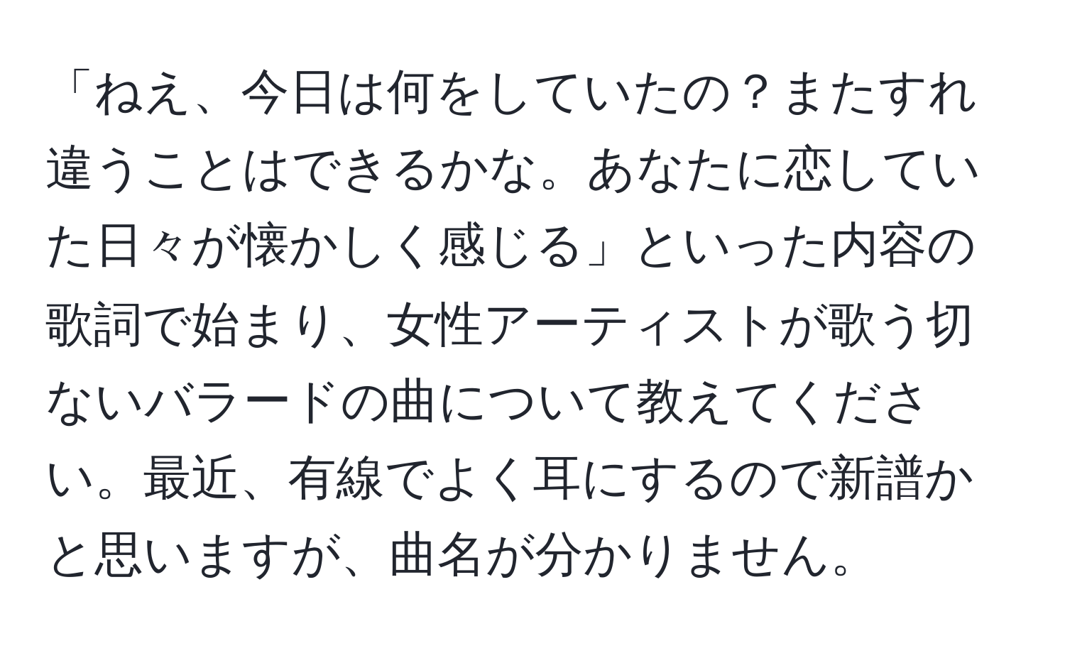 「ねえ、今日は何をしていたの？またすれ違うことはできるかな。あなたに恋していた日々が懐かしく感じる」といった内容の歌詞で始まり、女性アーティストが歌う切ないバラードの曲について教えてください。最近、有線でよく耳にするので新譜かと思いますが、曲名が分かりません。