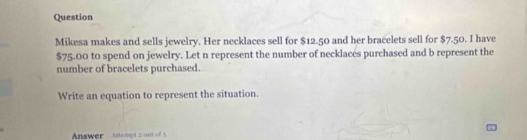 Question 
Mikesa makes and sells jewelry. Her necklaces sell for $12.50 and her bracelets sell for $7.50. I have
$75.00 to spend on jewelry. Let n represent the number of necklaces purchased and b represent the 
number of bracelets purchased. 
Write an equation to represent the situation. 
Answer Attempt 2 out of 5