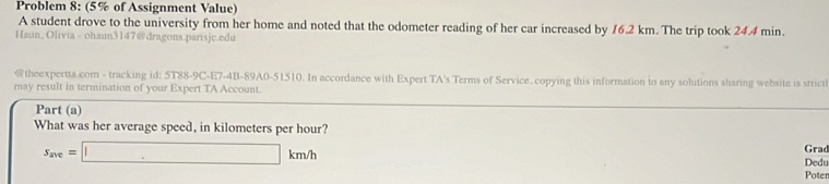 Problem 8: (5% of Assignment Value) 
A student drove to the university from her home and noted that the odometer reading of her car increased by 16.2 km. The trip took 24.4 min. 
Haun, Olivia - ohaun3147@dragons.parisjc.edu 
@theexpertta.com - tracking id: 5T88-9C-E7-4B-89A0-51510. In accordance with Expert TA's Terms of Service. copying this information to any solutions sharing website is strict 
may result in termination of your Expert TA Account. 
Part (a) 
What was her average speed, in kilometers per hour? Grad
s_ave=□ km/h
Dedu 
Poter