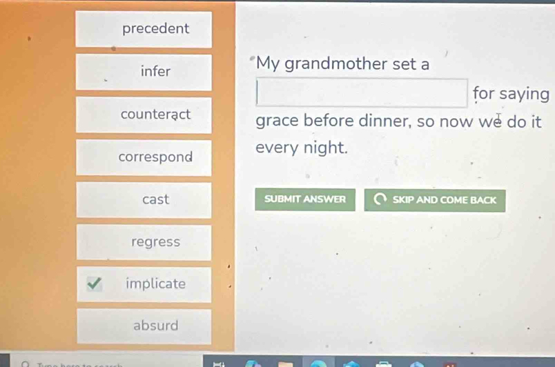 precedent
infer
"My grandmother set a
for saying
counterạct grace before dinner, so now we do it
correspond every night.
cast SUBMIT ANSWER SKIP AND COME BACK
regress
implicate
absurd