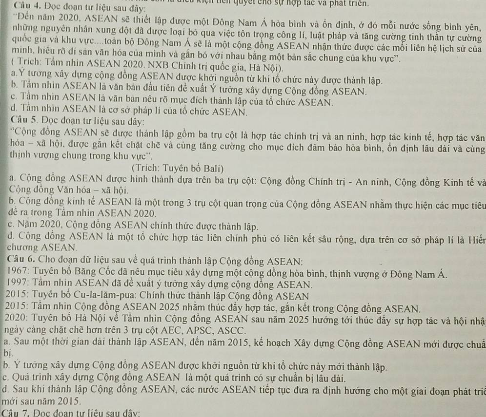 tcn quyết cho sự hợp tác và phát triển.
Câu 4. Đọc đoạn tư liệu sau đây:
*Đến năm 2020, ASEAN sẽ thiết lập được một Đông Nam Á hòa bình và ồn định, ở đó mỗi nước sống bình yên,
những nguyên nhân xung đột đã được loại bỏ qua việc tôn trọng công lí, luật pháp và tăng cường tinh thần tự cường
quốc gia và khu vực....toàn bộ Đông Nam Á sẽ là một cộng đồng ASEAN nhận thức được các mối liên hệ lịch sử của
minh, hiệu rõ di sản văn hóa của mình và gắn bó với nhau bằng một bản sắc chung của khu vực”.
( Trích: Tầm nhìn ASEAN 2020. NXB Chính trị quốc gia, Hà Nội).
a.Y tương xây dựng cộng đồng ASEAN được khởi nguồn từ khi tổ chức này được thành lập.
b. Tầm nhìn ASEAN là văn bản đầu tiên đề xuất Ý tưởng xây dựng Cộng đồng ASEAN.
c. Tầm nhìn ASEAN là văn ban nêu rõ mục đích thành lập của tổ chức ASEAN.
d. Tầm nhìn ASEAN là cơ sở pháp lí của tổ chức ASEAN.
Câu 5. Đọc đoạn tư liệu sau dây:
*Cộng đồng ASEAN sẽ được thành lập gồm ba trụ cột là hợp tác chính trị và an ninh, hợp tác kinh tế, hợp tác văn
hóa - xã hội, được gắn kết chặt chẽ và cùng tăng cường cho mục đích đảm bảo hòa bình, ổn định lâu dài và cùng
thịnh vượng chung trong khu vực'.
(Trích: Tuyên bố Bali)
a. Cộng đồng ASEAN được hình thành dựa trên ba trụ cột: Cộng đồng Chính trị - An ninh, Cộng đồng Kinh tế và
Cộng đồng Văn hóa - xã hội
b. Cộng đồng kinh tế ASEAN là một trong 3 trụ cột quan trọng của Cộng đồng ASEAN nhằm thực hiện các mục tiêu
đê ra trong Tầm nhìn ASEAN 2020.
c. Năm 2020, Cộng đồng ASEAN chính thức được thành lập.
d. Cộng đồng ASEAN là một tổ chức hợp tác liên chính phủ có liên kết sâu rộng, dựa trên cơ sở pháp lí là Hiến
chương ASEAN.
Câu 6. Cho đoạn dữ liệu sau về quá trình thành lập Cộng đồng ASEAN:
* 1967: Tuyên bố Băng Cốc dã nêu mục tiêu xây dựng một cộng đồng hòa bình, thịnh vượng ở Đông Nam Á.
* 1997: Tầm nhin ASEAN đã đề xuất ý tưởng xây dựng cộng đồng ASEAN.
*2015: Tuyền bố Cu-la-lăm-pua: Chính thức thành lập Cộng đồng ASEAN
*  2015: Tầm nhin Cộng đồng ASEAN 2025 nhằm thúc đầy hợp tác, gắn kết trong Cộng đồng ASEAN.
* 2020: Tuyên bố Hà Nội về Tầm nhìn Cộng đồng ASEAN sau năm 2025 hướng tới thúc đầy sự hợp tác và hội nhật
ngày cảng chặt chẽ hơn trên 3 trụ cột AEC, APSC, ASCC.
a. Sau một thời gian dài thành lập ASEAN, đến năm 2015, kế hoạch Xây dựng Cộng đồng ASEAN mới được chuẩ
bi.
b. Y tưởng xây dựng Cộng đồng ASEAN được khởi nguồn từ khi tổ chức này mới thành lập.
c. Quá trình xây dựng Cộng đồng ASEAN là một quá trình có sự chuẩn bị lâu dài.
d. Sau khi thành lập Cộng đồng ASEAN, các nước ASEAN tiếp tục đưa ra định hướng cho một giai đoạn phát triẻ
mới sau năm 2015.
Câu 7. Đọc đoan tư liêu sau đây: