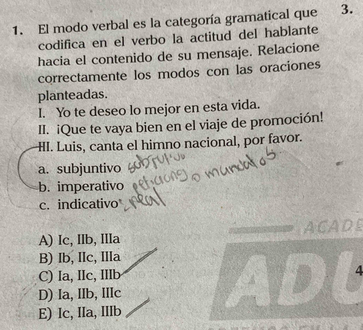 El modo verbal es la categoría gramatical que 3.
codifica en el verbo la actitud del hablante
hacia el contenido de su mensaje. Relacione
correctamente los modos con las oraciones
planteadas.
I. Yo te deseo lo mejor en esta vida.
II. iQue te vaya bien en el viaje de promoción!
HI. Luis, canta el himno nacional, por favor.
a. subjuntivo
b. imperativo
c. indicativo
ADL
A) Ic, IIb, IIIa
B) Ib, IIc, IIIa
C) Ia, IIc, IIIb
D 4
D) Ia, IIb, IIIc
E) Ic, IIa, IIIb