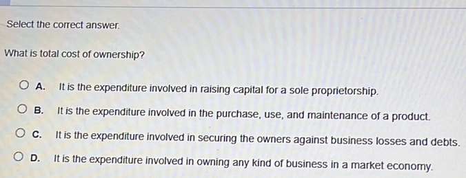 Select the correct answer.
What is total cost of ownership?
A. It is the expenditure involved in raising capital for a sole proprietorship.
B. It is the expenditure involved in the purchase, use, and maintenance of a product.
C. It is the expenditure involved in securing the owners against business losses and debts.
D. It is the expenditure involved in owning any kind of business in a market economy.