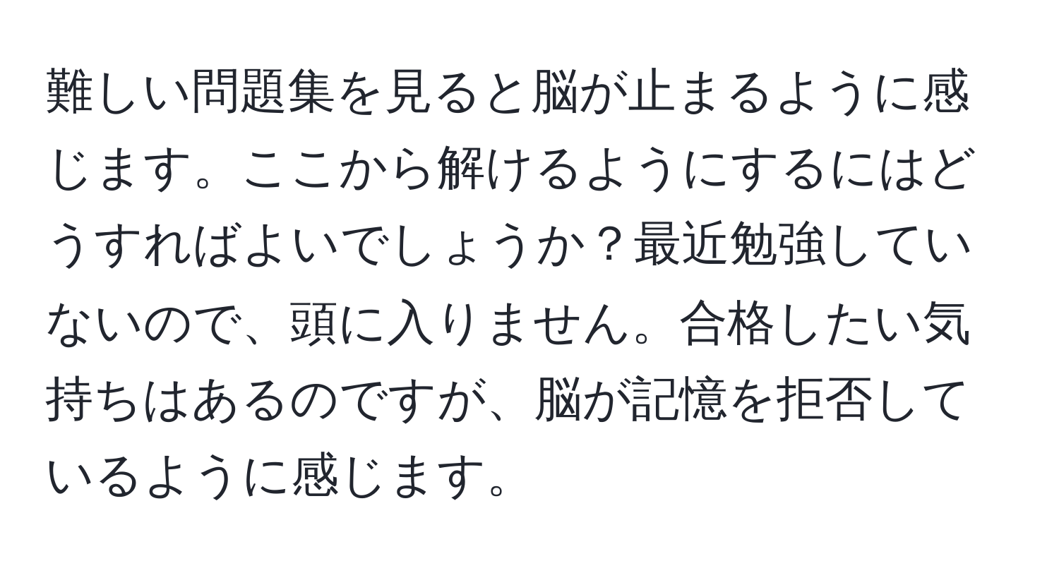 難しい問題集を見ると脳が止まるように感じます。ここから解けるようにするにはどうすればよいでしょうか？最近勉強していないので、頭に入りません。合格したい気持ちはあるのですが、脳が記憶を拒否しているように感じます。