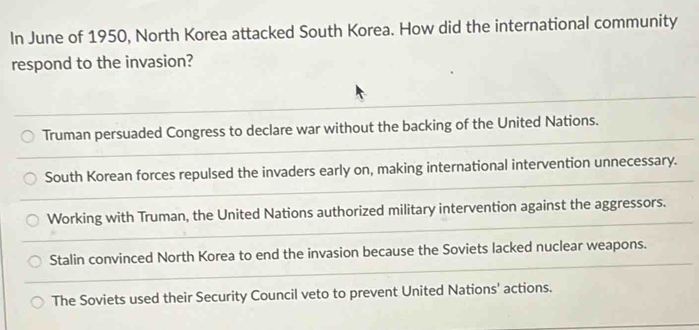 In June of 1950, North Korea attacked South Korea. How did the international community
respond to the invasion?
Truman persuaded Congress to declare war without the backing of the United Nations.
South Korean forces repulsed the invaders early on, making international intervention unnecessary.
Working with Truman, the United Nations authorized military intervention against the aggressors.
Stalin convinced North Korea to end the invasion because the Soviets lacked nuclear weapons.
The Soviets used their Security Council veto to prevent United Nations' actions.