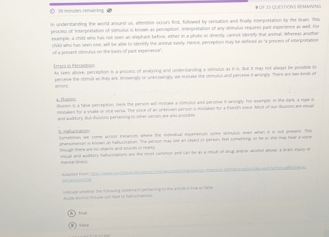 minutes remaining OF 33 QUESTIONS REMAINING 
In understanding the world around us, attention occurs first, followed by sensation and finally interpretation by the brain. This 
process of 'Interpretation of stimulus is known as perception'. Interpretation of any stimulus requires past experience as well. For 
example, a child who has not seen an elephant before, either in a photo or directly, cannot identify that animal. Wherews another 
child who has seen one, will be able to identfy the animal easily. Hence, perception may be defined as "a process of interpretation 
of a present stimulus on the basis of past experience'. 
Errors in Perception As seen above, perception is a process of analysing and understanding a stimulus as it is. But it may not always be posible to 
perceive the stimull as they are, Knowingly or unknowingly, we mistake the stimulus and perceive it wrongly. There are two kinds of ecfors. 
a. filusion filusion is a false perception. Here the person will mistake a stimulus and perceive it wrongly. For example, In the dark a rope is 
mistaken for a smake or vice versa. The voice of an unknown person is mistaken for a friend's voice. Most of our iliusions are visual 
and auditory. But iflusions pertaining to other senses are also possible. 
b. Hallucination 
Sometimes we come across instances where the individual experiences some stimulus, even when if is not present, This 
phenomenon is known as hallucination. The person may see an object or person, feel something, or he or she may hear a voice 
though there are no objects and sounds in reality 
Visual and auditory hallucinations are the most common and can be as a result of drug andror alcohol abuse, a brain injury or 
mencal liness. 
Adapted from htto Awer osycholo eydiscusaton netien entionmercention meaninal defiction orinciales and factors amectine in 
peicention!s3 
indicase whether the following stajement pertaining to the article is true or false. 
Arute alconol mitute can lead to ha lucinations 
Trive 
Farnun