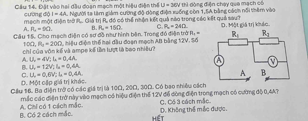 Đặt vào hai đầu đoạn mạch một hiệu điện thế U=36Vthi dòng điện chạy qua mạch có
cường dθ I=4A A. Người ta làm giảm cường độ dòng điện xuống còn 1,5A bằng cách nối thêm vào
mạch một điện trở R_x. Giá trị R_x đó có thể nhận kết quả nào trong các kết quả sau?
A. R_x=9Omega . B. R_x=15Omega . C. R_x=24Omega . D. Một giá trị khác.
Câu 15. Cho mạch điện có sơ đồ như hình bên. Trong đó điện trở R_1=
10Ω, R_2=20Omega ,hiệu điện thế hai đầu đoạn mạch AB bằng 12V. Số
chỉ của vôn kế và ampe kế lần lượt là bao nhiêu?
A. U_v=4V;I_A=0,4A.
B. U_v=12V;I_A=0,4A.
C. U_v=0,6V;I_A=0,4A.
D. Một cặp giá trị khác.
Câu 16. Ba điện trở có các giá trị là 10Ω, 20Ω, 30Ω. Có bao nhiêu cách
mắc các điện trở này vào mạch có hiệu điện thế 12V để dòng điện trong mạch có cường độ 0,4A?
A. Chi có 1 cách mắc. C. Có 3 cách mắc.
B. Có 2 cách mắc. hết D. Không thể mắc được.