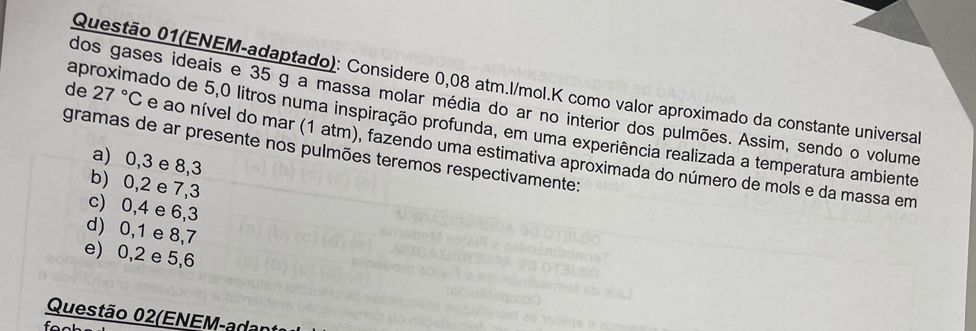 Questão 01(ENEM-adaptado): Considere 0,08 atm. l/mol.K como valor aproximado da constante universal
de 27°C
dos gases ideais e 35 g a massa molar média do ar no interior dos pulmões. Assim, sendo o volume
aproximado de 5,0 litros numa inspiração profunda, em uma experiência realizada a temperatura ambiente
gramas de ar presente nos pulmões teremos respectivamente: e ao nível do mar (1 atm), fazendo uma estimativa aproximada do número de mols e da massa em
a) 0, 3 e 8, 3
b) 0, 2 e 7,3
c) 0, 4 e 6, 3
d) 0, 1 e 8, 7
e) 0, 2 e 5, 6
Questão 02(ENEM-adan