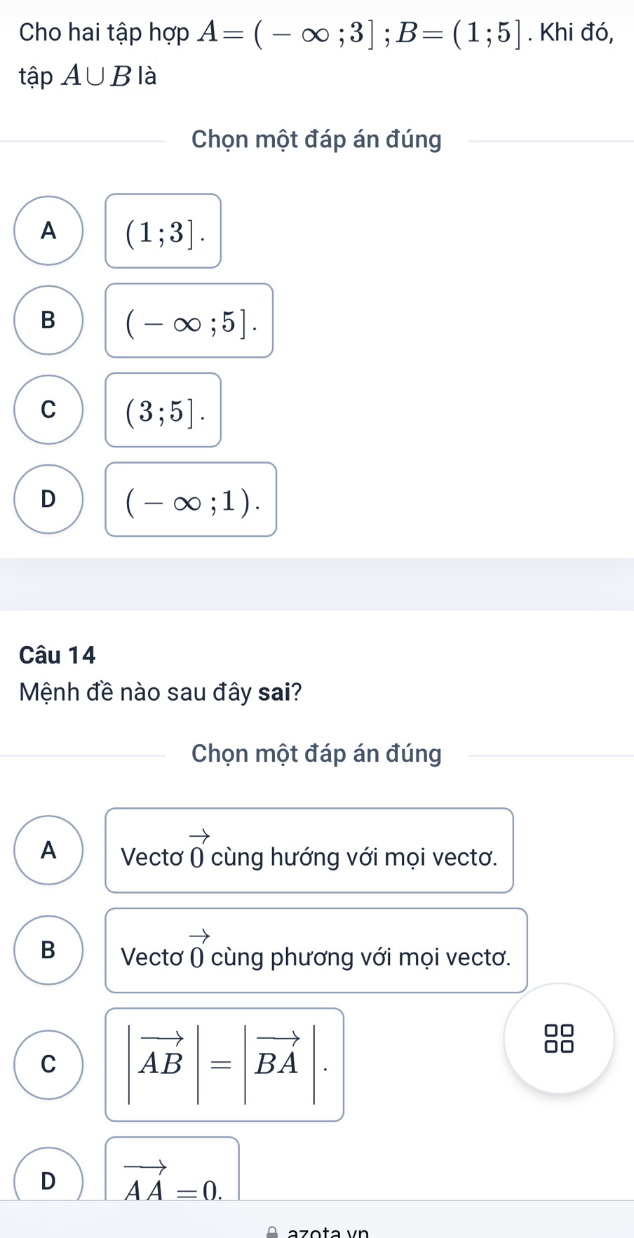 Cho hai tập hợp A=(-∈fty ;3]; B=(1;5]. Khi đó,
tập A∪ B là
Chọn một đáp án đúng
A (1;3].
B (-∈fty ;5].
C (3;5].
D (-∈fty ;1). 
Câu 14
Mệnh đề nào sau đây sai?
Chọn một đáp án đúng
A Vectơ vector 0 cùng hướng với mọi vectơ.
B Vecto vector 0 cùng phương với mọi vectơ.
□□
C |vector AB|=|vector BA |
□□
D vector AA=0.