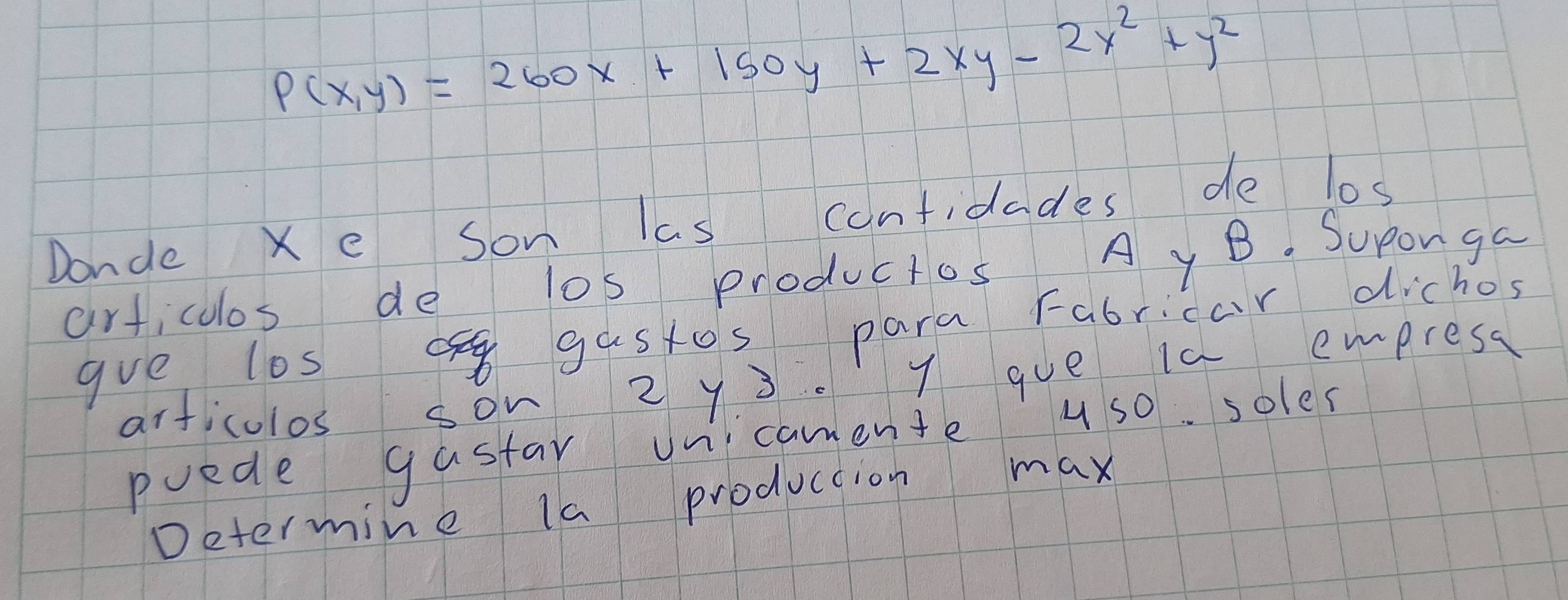 P(x,y)=260x+150y+2xy-2x^2+y^2
Donde Xe son las confidades de los 
articolos de los productos A yB. Suponga 
gve los gastos para Fabricar dichos 
articulos son 2 y 3. 7 gue is empresa 
puede gastar oncamente u so. soles 
Determine la production max