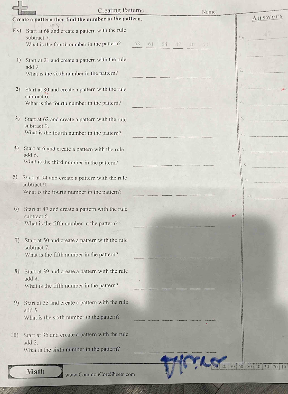 Creating Patterns Name: 
Create a pattern then find the number in the pattern. 
Answers 
Ex) Start at 68 and create a pattern with the rule 
subtract 7. Ex 
_ 
__ 
__ 
__ 
What is the fourth number in the pattern? 
_1 
1) Start at 21 and create a pattern with the rule 
add 9. 2._ 
_ 
__ 
__ 
What is the sixth number in the pattern? 
_; 
2) Start at 80 and create a pattern with the rule 
subtract 6. 
___ 
What is the fourth number in the pattern? A._ 
3) Start at 62 and create a pattern with the rule 5._ 
subtract 9. 
_ 
_ 
What is the fourth number in the pattern? (,_ 
4) Start at 6 and create a pattern with the rule 1、_ 
add 6. 
What is the third number in the pattern? ___8 
_ 
5) Start at 94 and create a pattern with the rule 9_ 
subtract 9. 
What is the fourth number in the pattern? 
_ 
_ 
__ 
__ 
10 
_ 
6) Start at 47 and create a pattern with the rule 
subtract 6. 
_ 
What is the fifth number in the pattern? 
_ 
_ 
7) Start at 50 and create a pattern with the rule 
subtract 7. 
_ 
What is the fifth number in the pattern? 
8) Start at 39 and create a pattern with the rule 
add 4. 
_ 
__ 
_ 
What is the fifth number in the pattern? 
9) Start at 35 and create a pattern with the rule 
add 5. 
What is the sixth number in the pattern? 
_ 
10) Start at 35 and create a pattern with the rule 
add 2. 
_ 
What is the sixth number in the pattern?_
80 70 50 50 40 30 20 10
Math www.CommonCoreSheets.com