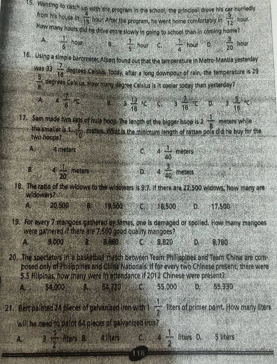 Wanting to catch up with the program in the school, the principal drove his car hurriedly
from his house in  4/15  hour. After the program, he went home comfortably in  5/12  hour.
How many hours did he drive more slowly in going to school than in coming home?
A  1/6  hour B.  1/5  how C.  1/4  hour D.  3/20  hour
15. Using a simple barometer, Albert found out that the temperature in Metro-Maniia yesterday
was 33 7/16  degrees Ceislus, Today, after a long downpour of rain, the temperature is 29
 5/8  degrees Celsius. How many degree Celsius is it cooler today than yesterday?
A. 4 7/6 x B. 3 frac 13(16)°C C. 3^- 2/1  D. 3frac 5(16)°C
17. Sam made two sets of hula hoop. The length of the bigger hoop is 2 1/8  meters while
the smaller is
two hoops? 1, 9/10  meters. What is the minimum length of rattan pole did he buy for the
A. 4 meters 4 1/40  meters
C.
D. 4 3/40 
B. 4  1/20  meters méters
18. The ratio of the widows to the widowers is 9:7. if there are 22,500 widows, how many are
widowers?
A. 20,500 B. 19,500 C 18,500 D. 17,500
19. For every 7 mangoes gathered by James, one is damaged or spoiled. How many mangoes
were gathered if there are 7,560 good quality mangoes?
A. 9,000 B.  8,860 C. 8,820 D. 8,780
20, The spectators in a basketball match between Team Philippines and Team China are com-
posed only of Philippines and China Nationals. If for every two Chinese present, there were
5.5 Filipinas, how many were in attendance if 2012 Chinese were present?
A 54,000 B. 54,330 C 55,000 D. 55,330
21. Bert painted 24 pleces of galvanized iron with 1  1/2  liters of primer paint. How many liters
will he need to paint 64 pieces of galvanized iron?
A. 3, 1/2  liters B. 4 liters C. 4 1/2  liters D. 5 liters
118