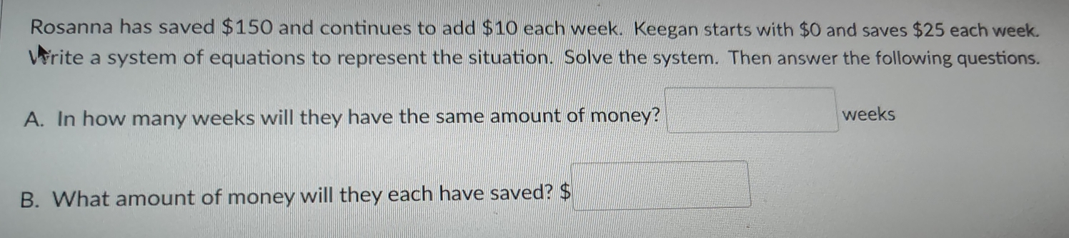 Rosanna has saved $150 and continues to add $10 each week. Keegan starts with $0 and saves $25 each week. 
Write a system of equations to represent the situation. Solve the system. Then answer the following questions. 
frac □  
A. In how many weeks will they have the same amount of money? weeks
B. What amount of money will they each have saved? $ x_1+x_2+·s +x_n= □ /□  