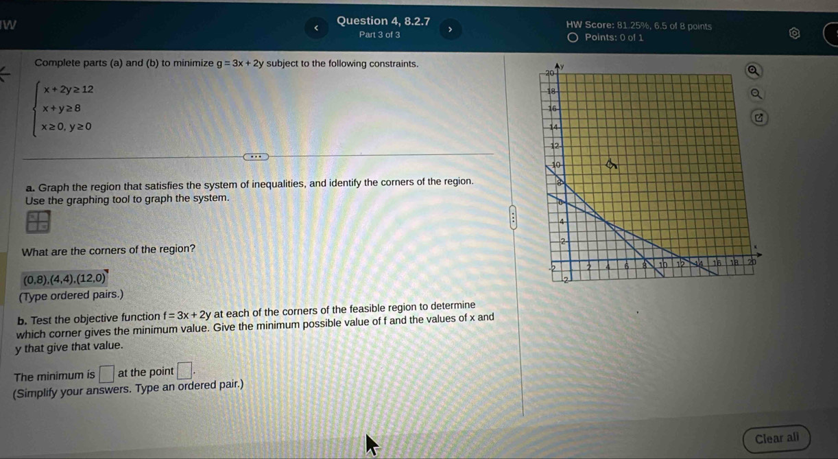 Question 4, 8.2.7 HW Score: 81.25%, 6.5 of 8 points 
Part 3 of 3 Points: 0 of 1 
Complete parts (a) and (b) to minimize g=3x+2y subject to the following constraints.
beginarrayl x+2y≥ 12 x+y≥ 8 x≥ 0,y≥ 0endarray.
a. Graph the region that satisfies the system of inequalities, and identify the corners of the region. 
Use the graphing tool to graph the system. 
I 
What are the corners of the region?
(0,8),(4,4),(12,0)
(Type ordered pairs.) 
b. Test the objective function f=3x+2y at each of the corners of the feasible region to determine 
which corner gives the minimum value. Give the minimum possible value of f and the values of x and
y that give that value. 
The minimum is □ at the point □. 
(Simplify your answers. Type an ordered pair.) 
Clear all