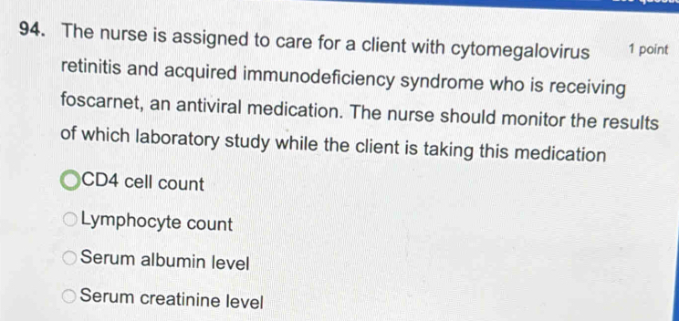 The nurse is assigned to care for a client with cytomegalovirus 1 point
retinitis and acquired immunodeficiency syndrome who is receiving
foscarnet, an antiviral medication. The nurse should monitor the results
of which laboratory study while the client is taking this medication
CD4 cell count
Lymphocyte count
Serum albumin level
Serum creatinine level