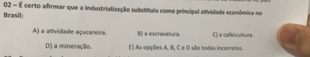 02 - É certo afirmar que a industrialização substituiu como principal atividade econômica no
Brasil:
A) a atividade açucareira. B) a escravatura. C) a cafeicultura.
D) a mineração. E) As opções A, B, C e D são todas incorretas.