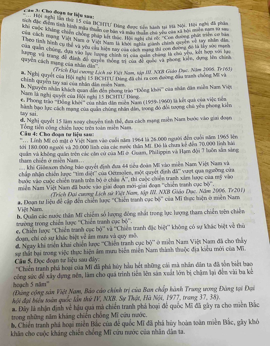 Cho đoạn tư liệu sau:
* Hội nghị lần thứ 15 của BCHTƯ Đảng được tiến hành tại Hà Nội. Hội nghị đã phân
tích đặc điểm tình hình mâu thuẫn cơ bản và mâu thuẫn chủ yếu của xã hội miền nam từ sau
khi cuộc kháng chiến chống pháp kết thúc. Hội nghi chỉ rõ :^circ C Con đường phát triển cơ bản
của cách mạng Việt Nam ở Việt Nam là khởi nghĩa giành ính quyền về tay nhân dân.
Theo tình hình cụ thể và yêu cầu hiện nay của cách mạng thì con đường đó là lấy sức mạnh
của quần chúng, dựa vào lực lượng chính trị của quần chúng là chủ yếu, kết hợp với lực
lượng vũ trang để đánh đổ quyền thống trị của đế quốc và phong kiến, dựng lên chính
quyền cách mạng của nhân dân'.
(Trích Đại cương Lịch sử Việt Nam, tập III. NXB Giáo Dục. Năm 2006. Tr165)
a. Nghị quyết của Hội nghị 15 BCHTƯ Đảng đã chỉ ra con đường đấu tranh chống Mĩ và
chính quyền tay sai của nhân dân miền Nam.
b. Nguyên nhân khách quan dẫn đến phong trào “Đồng khởi” của nhân dân miền Nam Việt
Nam là nghị quyết của Hội nghị 15 BCHTƯ Đảng.
c. Phong trào “Đồng khởi” của nhân dân miền Nam (1959-1960) là kết quả của việc tiến
hành bạo lực cách mạng của quần chúng nhân dân, trong đó đối tượng chủ yếu phong kiến
tay sai.
d. Nghị quyết 15 làm xoay chuyển tình thế, đưa cách mạng miền Nam bước vào giai đoạn
Tổng tiến công chiến lược trên toàn miền Nam.
Câu 4: Cho đoạn tư liệu sau:
“ Lính Mĩ có mặt ở Việt Nam vào cuối năm 1964 là 26.000 người đến cuối năm 1965 lên
tới 180.000 người và 20.000 lính của các nước thân Mĩ. Đó là chưa kể đến 70.000 lính hải
quân và không quân trên các căn cứ của Mĩ ở Guam, Philippin và Hạm đội 7 luôn sẵn sàng
tham chiến ở miền Nam...
. khi Giônxơn thông báo quyết định đưa 44 tiểu đoàn Mĩ vào miền Nam Việt Nam và
chấp nhận chiến lược “tìm diệt” của Oétmolen, một quyết định đã” vượt qua ngưỡng cửa
bước vào cuộc chiến tranh trên bộ ở châu Á”, thì cuộc chiến tranh xâm lược của mỹ vào
miền Nam Việt Nam đã bước vào giai đoạn mới-giai đoạn “chiến tranh cục bộ”.
(Trích Đại cương Lịch sử Việt Nam, tập III. NXB Giáo Dục. Năm 2006. Tr201)
a. Đoạn tư liệu đề cập đến chiến lược “Chiến tranh cục bộ” của Mĩ thực hiện ở miền Nam
Việt Nam.
b. Quân các nước thân Mĩ chiếm số lượng đông nhất trong lực lượng tham chiến trên chiến
trường trong chiến lược “Chiến tranh cục bộ”.
c. Chiến lược “Chiến tranh cục bộ” và “Chiến tranh đặc biệt” không có sự khác biệt về thủ
đoạn, chỉ có sự khác biệt về âm mưu và quy mô.
d. Ngay khi triển khai chiến lược “Chiến tranh cục bộ” ở miền Nam Việt Nam đã cho thấy
sự thất bại trong việc thực hiện âm mưu biến miền Nam thành thuộc địa kiểu mới của Mĩ.
Câu 5. Đọc đoạn tư liệu sau đây:
“Chiến tranh phá hoại của Mĩ đã phá hủy hầu hết những cái mà nhân dân ta đã tốn biết bao
công sức để xây dựng nên, làm cho quá trình tiến lên sản xuất lớn bị chậm lại đến vài ba kế
hoạch 5 năm”
(Đảng cộng sản Việt Nam, Báo cáo chính trị của Ban chấp hành Trung ương Đảng tại Đại
hội đại biểu toàn quốc lần thứ IV, NXB. Sự Thật, Hà Nội, 1977, trang 37, 38).
a. Đây là nhận định về hậu quả mà chiến tranh phá hoại đế quốc Mĩ đã gây ra cho miền Bắc
trong những năm kháng chiến chống Mĩ cứu nước.
b. Chiến tranh phá hoại miền Bắc của đế quốc Mĩ đã phá hủy hoàn toàn miền Bắc, gây khó
khăn cho cuộc kháng chiến chống Mĩ cứu nước của nhân dân ta.