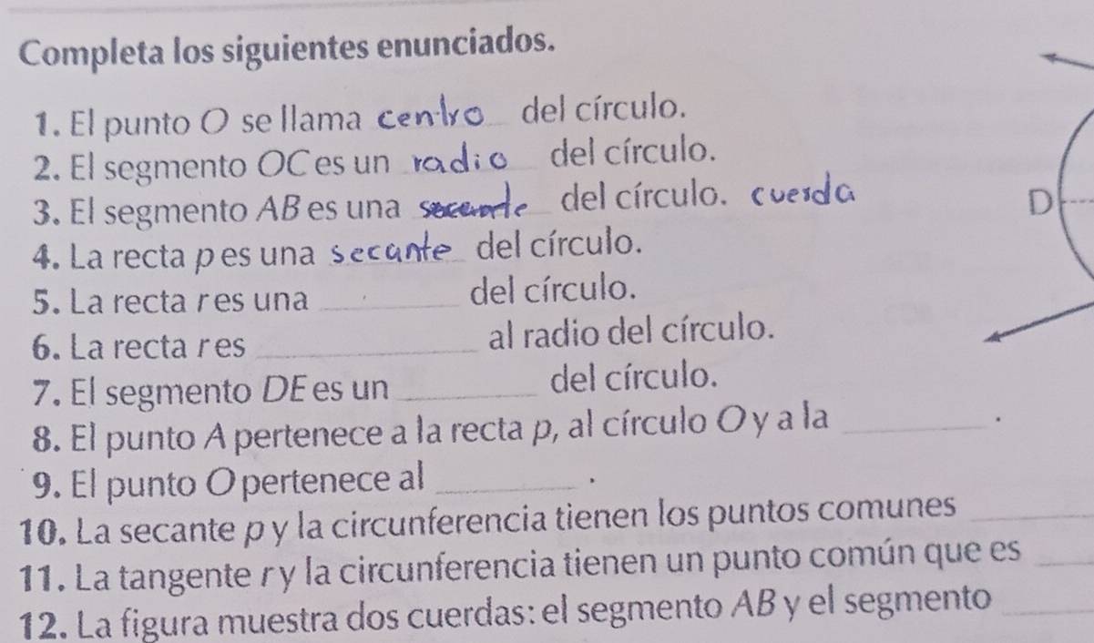 Completa los siguientes enunciados. 
1. El punto O se l lama c_ del círculo. 
2. El segmento OC es un_ del círculo. 
3. El segmento AB es una _del círculo. cuerdo 
4. La recta p es una s_ del círculo. 
5. La recta r es una _del círculo. 
6. La recta res _al radio del círculo. 
7. El segmento DE es un _del círculo. 
8. El punto A pertenece a la recta p, al círculo O y a la_ 
. 
9. El punto O pertenece al_ 
、 
10. La secante p y la circunferencia tienen los puntos comunes_ 
11. La tangente γ y la circunferencia tienen un punto común que es_ 
12. La figura muestra dos cuerdas: el segmento AB y el segmento_