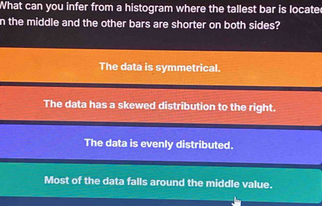 What can you infer from a histogram where the tallest bar is locate
n the middle and the other bars are shorter on both sides?
The data is symmetrical.
The data has a skewed distribution to the right.
The data is evenly distributed.
Most of the data falls around the middle value.