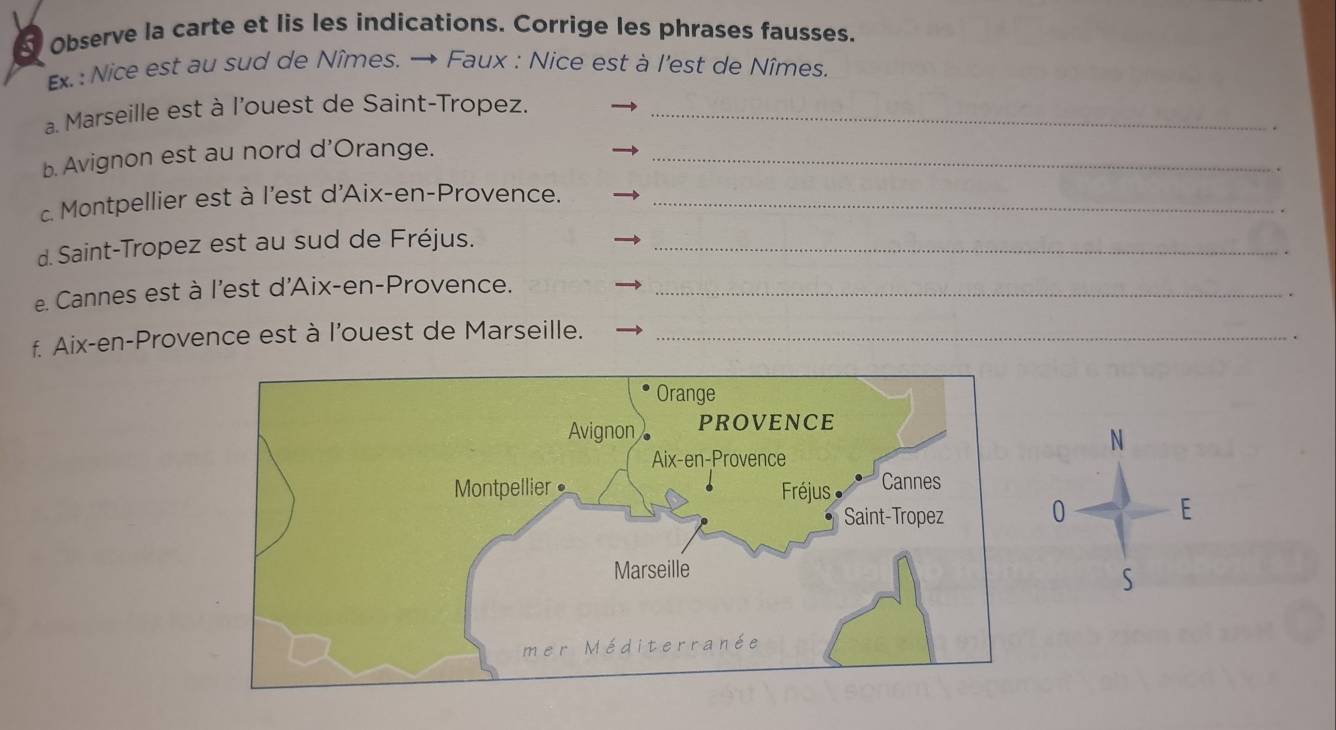 Observe la carte et lis les indications. Corrige les phrases fausses. 
Ex.: Nice est au sud de Nîmes. → Faux : Nice est à l'est de Nîmes. 
a Marseille est à l'ouest de Saint-Tropez._ 
b. Avignon est au nord d'Orange._ 
c Montpellier est à l'est d'Aix-en-Provence._ 
d. Saint-Tropez est au sud de Fréjus._ 
e. Cannes est à l'est d'Aix-en-Provence._ 
f. Aix-en-Provence est à l'ouest de Marseille._ 
N 
0 E 
S