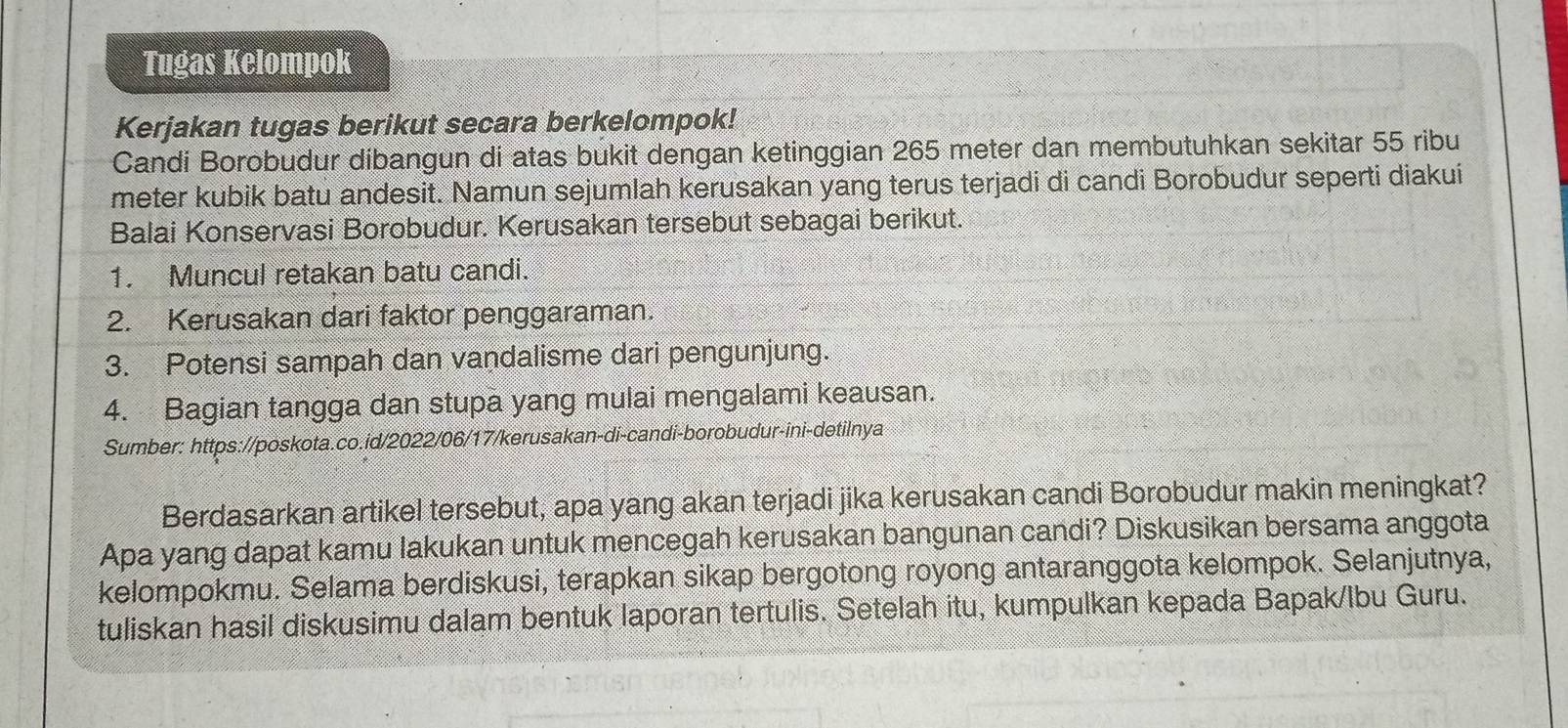 Tugas Kelompok 
Kerjakan tugas berikut secara berkelompok! 
Candi Borobudur díbangun di atas bukit dengan ketinggian 265 meter dan membutuhkan sekitar 55 ribu 
meter kubik batu andesit. Namun sejumlah kerusakan yang terus terjadi di candi Borobudur seperti diakui 
Balai Konservasi Borobudur. Kerusakan tersebut sebagai berikut. 
1. Muncul retakan batu candi. 
2. Kerusakan dari faktor penggaraman. 
3. Potensi sampah dan vandalisme dari pengunjung. 
4. Bagian tangga dan stupa yang mulai mengalami keausan. 
Sumber: https://poskota.co.id/2022/06/17/kerusakan-di-candi-borobudur-ini-detilnya 
Berdasarkan artikel tersebut, apa yang akan terjadi jika kerusakan candi Borobudur makin meningkat? 
Apa yang dapat kamu lakukan untuk mencegah kerusakan bangunan candi? Diskusikan bersama anggota 
kelompokmu. Selama berdiskusi, terapkan sikap bergotong royong antaranggota kelompok. Selanjutnya, 
tuliskan hasil diskusimu dalam bentuk laporan tertulis. Setelah itu, kumpulkan kepada Bapak/Ibu Guru.