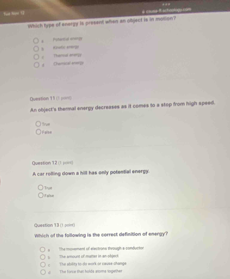 Tuê Ngv 12
@ csusa-fl.scheology.com
Which type of energy is present when an object is in motion?
a Potential energy
h Kinetic energy
Thermal energy
d Chemical energy
Question 11 (1 point)
An object's thermal energy decreases as it comes to a stop from high speed.
True
False
Question 12 (1 point)
A car rolling down a hill has only potential energy.
True
False
Question 13 (1 point)
Which of the following is the correct definition of energy?
a The movement of electrons through a conductor
b The amount of matter in an object
c The ability to do work or cause change
d The force that holds atoms together