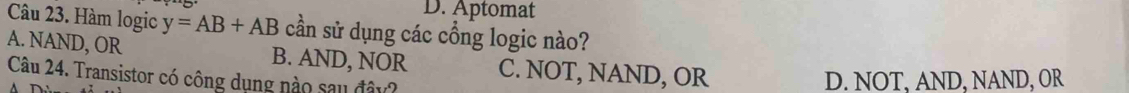 Aptomat
Câu 23. Hàm logic y=AB+AB cần sử dụng các cổng logic nào?
A. NAND, OR B. AND, NOR C. NOT, NAND, OR
Câu 24. Transistor có công dụng nào sau đây?
D. NOT, AND, NAND, OR