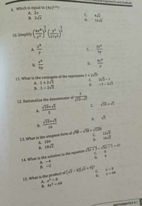 Lrgnal Exponents and iudicals
9. Which is equal to (4x)^1/2 2
A. 2x
C
B. 2sqrt(x) 4sqrt(x)
D. 16sqrt(x)
10. Simplify ( 4x^8/y^2 )^ 3/2 ( y^3/27x^6 )^ 2/3 .
A.  x^8/y   8x^2/9y 
C.
B.  x^8/9y  D.  8x^2/y 
11. What is the conjugate of the expression 1+2sqrt(3)7
A. 1+2sqrt(3) C 2sqrt(3)-1
B. 1-2sqrt(3) D. -1-2sqrt(3)
12. Rationalize the denominator of  5/sqrt(10)-sqrt(5) 
A.  (sqrt(10)+sqrt(5))/5 
C sqrt(10)+sqrt(5)
B.  (sqrt(10)+sqrt(5))/10 
D. sqrt(5)
13. What is the simplest form of sqrt(98)-sqrt(18)+sqrt(128) C 12sqrt(2)
A. 104
B. 18sqrt(2) p. 16sqrt(2)
C B
14. What is the solution to the equation sqrt(3x+3)-sqrt(5x-1)=0?
B. -2 D. 4
A. -4
D. x-64
15. What is the product of (sqrt(x)-8)(sqrt(x)+8) C x-8
A x^2-8
B. 4x^2-64
KATHEMATICS 9 |