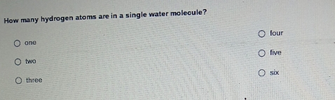 How many hydrogen atoms are in a single water molecule?
one four
two five
six
three