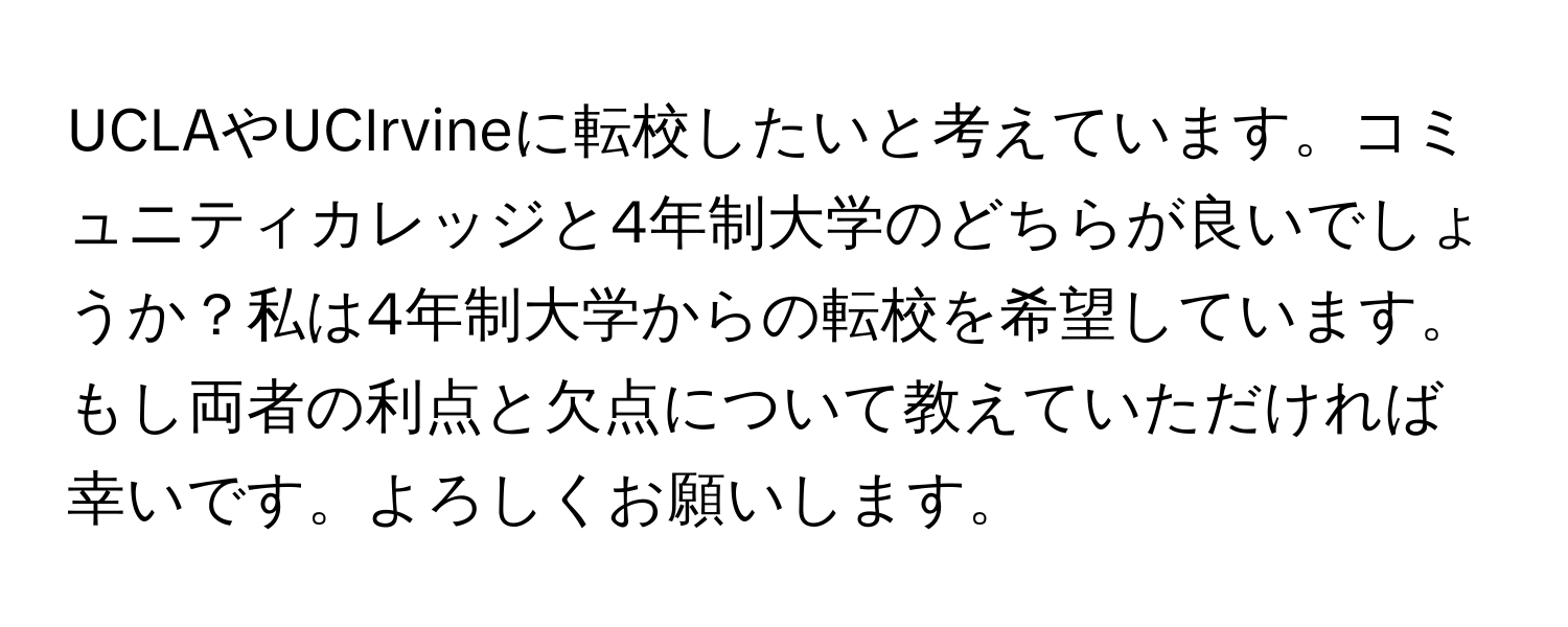 UCLAやUCIrvineに転校したいと考えています。コミュニティカレッジと4年制大学のどちらが良いでしょうか？私は4年制大学からの転校を希望しています。もし両者の利点と欠点について教えていただければ幸いです。よろしくお願いします。
