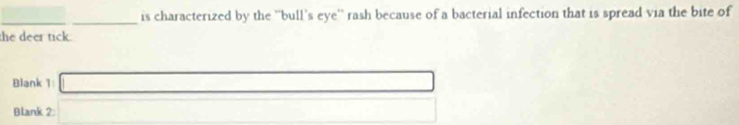 is characterized by the ''bull's eye'' rash because of a bacterial infection that is spread via the bite of 
the deer tick. 
Blank 1 □ 
Blank 2 □