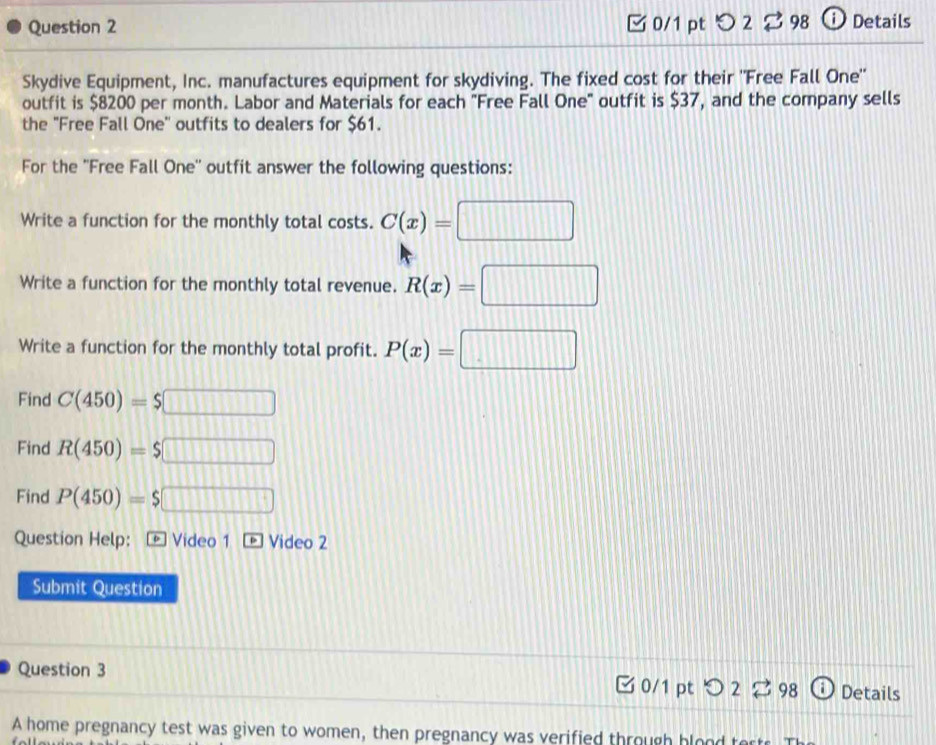 つ 2 $ 98 ⓘDetails 
Skydive Equipment, Inc. manufactures equipment for skydiving. The fixed cost for their 'Free Fall One'' 
outfit is $8200 per month. Labor and Materials for each "Free Fall One" outfit is $37, and the company sells 
the "Free Fall One'' outfits to dealers for $61. 
For the ''Free Fall One'' outfit answer the following questions: 
Write a function for the monthly total costs. C(x)=□
Write a function for the monthly total revenue. R(x)=□
Write a function for the monthly total profit. P(x)=□
Find C(450)=$□
Find R(450)=$□
Find P(450)=$□
Question Help: - Video 1 - Video 2 
Submit Question 
Question 3 0/1 pt > 2 ⇄ 98 Details 
A home pregnancy test was given to women, then pregnancy was verified through blood to
