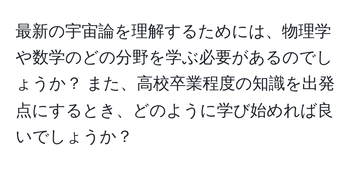 最新の宇宙論を理解するためには、物理学や数学のどの分野を学ぶ必要があるのでしょうか？ また、高校卒業程度の知識を出発点にするとき、どのように学び始めれば良いでしょうか？