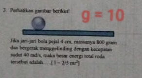 Perhatikan gambar berikut! g=10
Jika jari-jari bola pejal 4 cm, massanya 800 gram
dan bergerak menggelinding dengan kecepatan 
sudut 40 rad/s, maka besar energi total roda 
tersebut adalah [1=2/5mr^2]