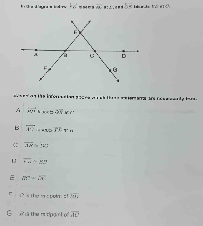 In the diagram below, overleftrightarrow FE bisects overline AC at B, and overleftrightarrow GE bisects overline BD at C.
Based on the information above which three statements are necessarily true.
A overleftrightarrow BD bisects overline GE at C
B overleftrightarrow AC bisects overline FE at B
C overline AB≌ overline DC
D overline FB≌ overline EB
E overline BC≌ overline DC
F C is the midpoint of overline BD
G B is the midpoint of overline AC