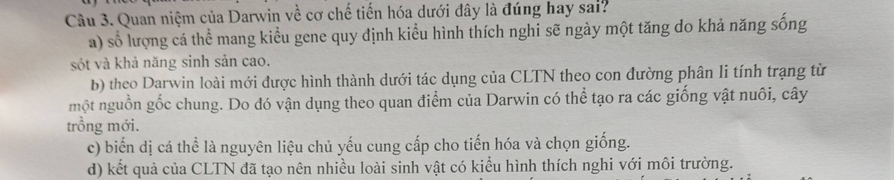 Quan niệm của Darwin về cơ chế tiến hóa dưới đây là đúng hay sai?
a) số lượng cá thể mang kiểu gene quy định kiểu hình thích nghi sẽ ngày một tăng do khả năng sống
sốt và khả năng sinh sản cao.
b) theo Darwin loài mới được hình thành dưới tác dụng của CLTN theo con đường phân li tính trạng từ
một nguồn gốc chung. Do đó vận dụng theo quan điểm của Darwin có thể tạo ra các giống vật nuôi, cây
trồng mới.
c) biến dị cá thể là nguyên liệu chủ yếu cung cấp cho tiến hóa và chọn giống.
d) kết quả của CLTN đã tạo nên nhiều loài sinh vật có kiểu hình thích nghi với môi trường.