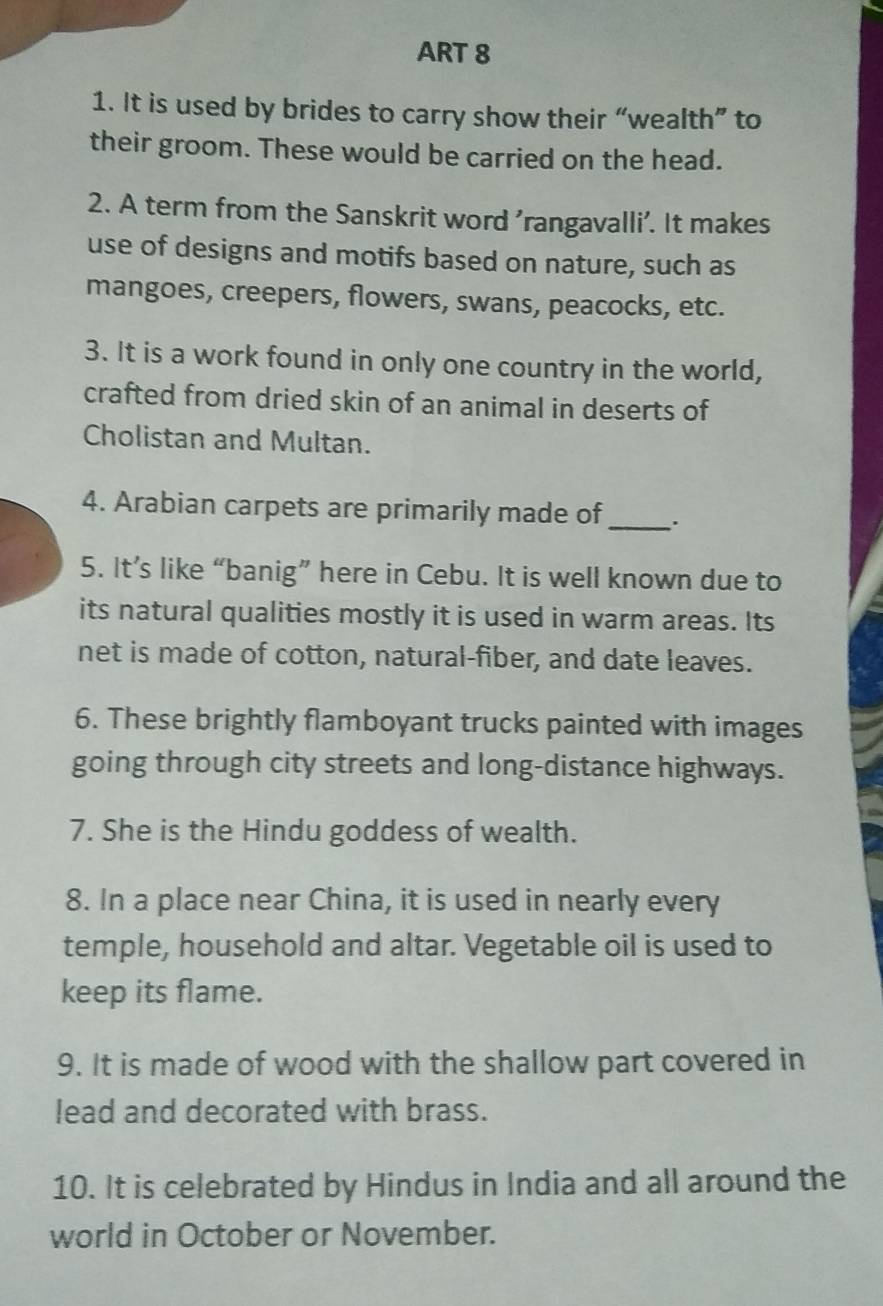 ART 8 
1. It is used by brides to carry show their “wealth” to 
their groom. These would be carried on the head. 
2. A term from the Sanskrit word 'rangavalli'. It makes 
use of designs and motifs based on nature, such as 
mangoes, creepers, flowers, swans, peacocks, etc. 
3. It is a work found in only one country in the world, 
crafted from dried skin of an animal in deserts of 
Cholistan and Multan. 
4. Arabian carpets are primarily made of _. 
5. It’s like “banig” here in Cebu. It is well known due to 
its natural qualities mostly it is used in warm areas. Its 
net is made of cotton, natural-fiber, and date leaves. 
6. These brightly flamboyant trucks painted with images 
going through city streets and long-distance highways. 
7. She is the Hindu goddess of wealth. 
8. In a place near China, it is used in nearly every 
temple, household and altar. Vegetable oil is used to 
keep its flame. 
9. It is made of wood with the shallow part covered in 
lead and decorated with brass. 
10. It is celebrated by Hindus in India and all around the 
world in October or November.
