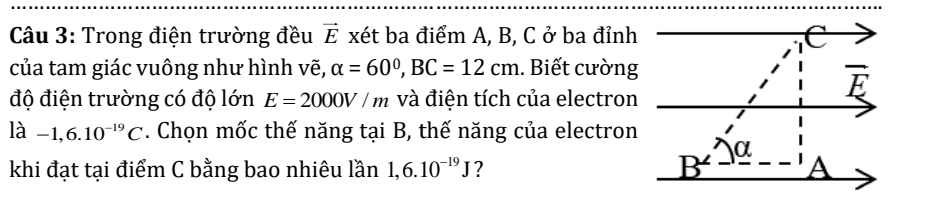 Trong điện trường đều vector E xét ba điểm A, B, C ở ba đỉnh 
của tam giác vuông như hình vẽ, alpha =60°, BC=12cm.. Biết cường 
độ điện trường có độ lớn E=2000V/m và điện tích của electron
overline E
llambda -1,6.10^(-19)C. Chọn mốc thế năng tại B, thế năng của electron
α
B
khi đạt tại điểm C bằng bao nhiêu lần 1, 6.10^(-19)J ? A