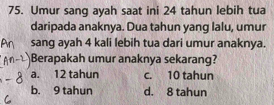 Umur sang ayah saat ini 24 tahun lebih tua
daripada anaknya. Dua tahun yang lalu, umur
sang ayah 4 kali lebih tua dari umur anaknya.
Berapakah umur anaknya sekarang?
a. 12 tahun c. 10 tahun
b. 9 tahun d. 8 tahun