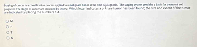 Staging of cancer is a classification process applied to a malignant tumor at the time odiagnosis. The staging system provides a basis for treatment and
prognosis The stages of cancer are indicated by letters: Which letter indicates a prxnary tumor has been found; the size and extent of the tumor
are indicated by placing the numbers 1-4.
M
P
T
N